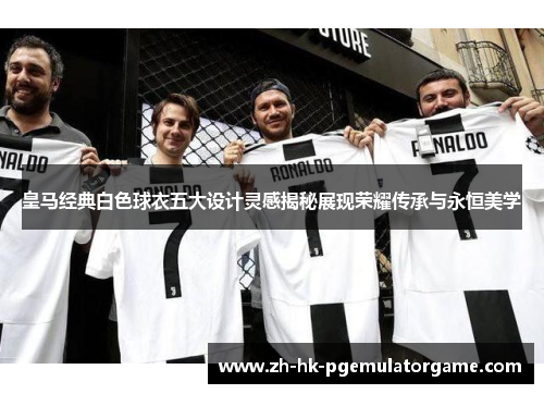 皇马经典白色球衣五大设计灵感揭秘展现荣耀传承与永恒美学