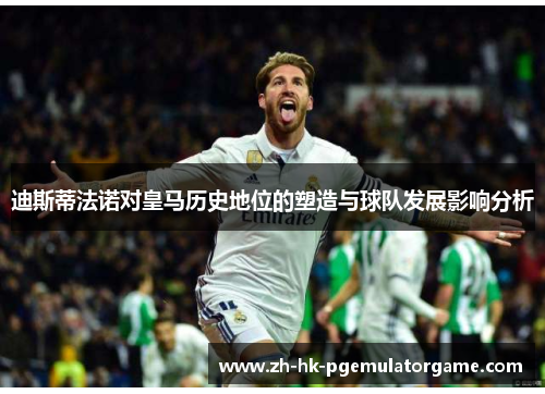 迪斯蒂法诺对皇马历史地位的塑造与球队发展影响分析