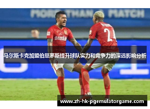 马尔斯卡克加盟伯恩茅斯提升球队实力和竞争力的深远影响分析
