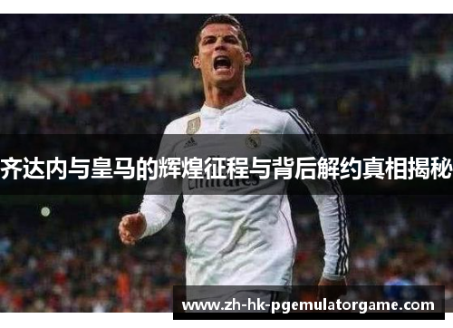 齐达内与皇马的辉煌征程与背后解约真相揭秘 齐达内与皇马的辉煌征程与背后解约真相揭秘