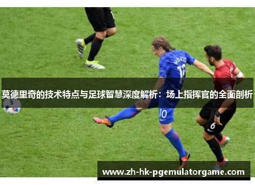 莫德里奇的技术特点与足球智慧深度解析:场上指挥官的全面剖析 莫德里奇的技术特点与足球智慧深度解析:场上指挥官的全面剖析
