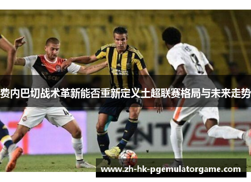 费内巴切战术革新能否重新定义土超联赛格局与未来走势
