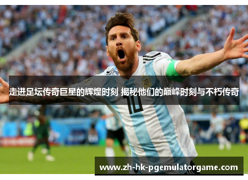 走进足坛传奇巨星的辉煌时刻 揭秘他们的巅峰时刻与不朽传奇