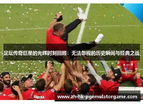 足坛传奇巨星的光辉时刻回顾：无法忽视的历史瞬间与经典之战
