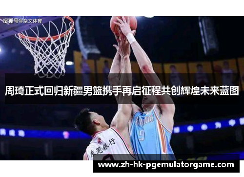 周琦正式回归新疆男篮携手再启征程共创辉煌未来蓝图 周琦正式回归新疆男篮携手再启征程共创辉煌未来蓝图