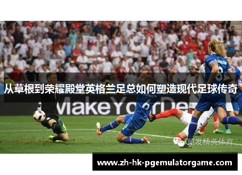 从草根到荣耀殿堂英格兰足总如何塑造现代足球传奇