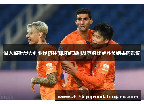 深入解析澳大利亚足协杯加时赛规则及其对比赛胜负结果的影响