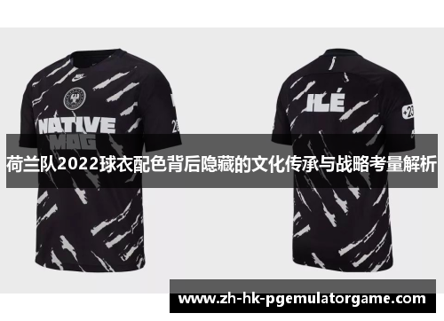 荷兰队2022球衣配色背后隐藏的文化传承与战略考量解析