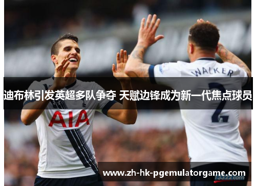 迪布林引发英超多队争夺 天赋边锋成为新一代焦点球员