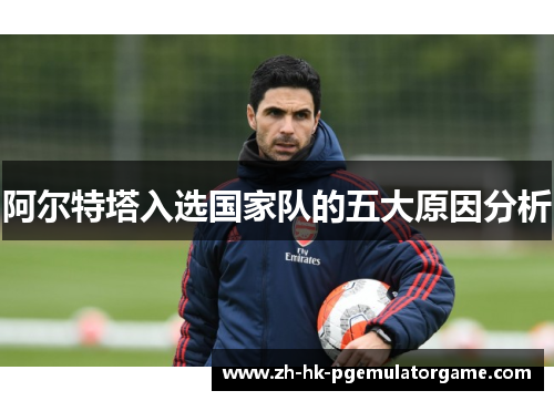 阿尔特塔入选国家队的五大原因分析