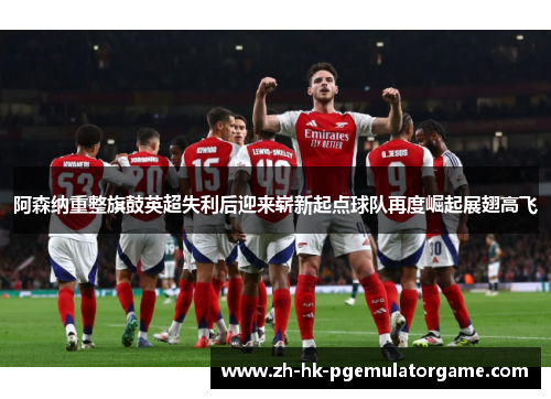 阿森纳重整旗鼓英超失利后迎来崭新起点球队再度崛起展翅高飞