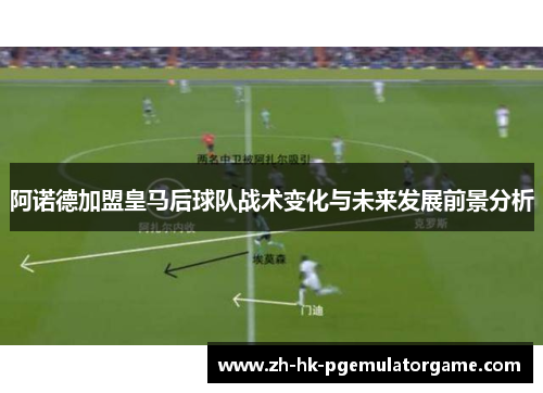 阿诺德加盟皇马后球队战术变化与未来发展前景分析