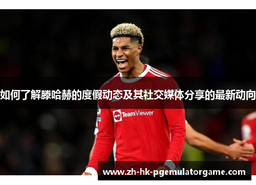 如何了解滕哈赫的度假动态及其社交媒体分享的最新动向