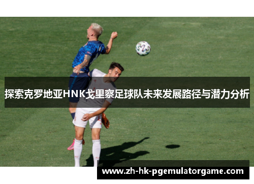 探索克罗地亚HNK戈里察足球队未来发展路径与潜力分析