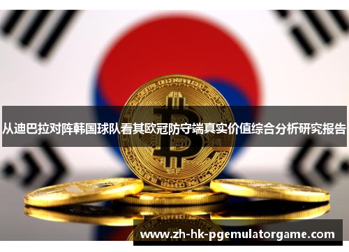 从迪巴拉对阵韩国球队看其欧冠防守端真实价值综合分析研究报告