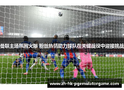 曼联主场氛围火爆 粉丝热情助力球队在关键战役中迎接挑战