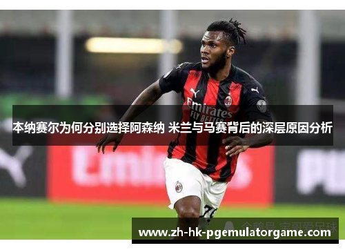 本纳赛尔为何分别选择阿森纳 米兰与马赛背后的深层原因分析