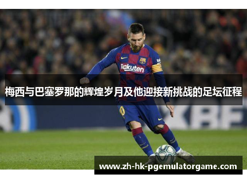 梅西与巴塞罗那的辉煌岁月及他迎接新挑战的足坛征程