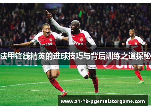 法甲锋线精英的进球技巧与背后训练之道探秘