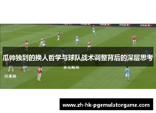 瓜帅独到的换人哲学与球队战术调整背后的深层思考